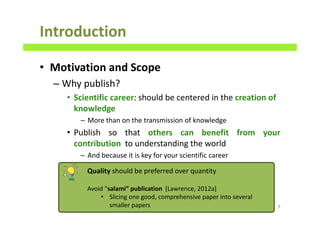 Introduction
• Motivation and Scope
– Why publish?
• Scientific career: should be centered in the creation of
knowledge
– More than on the transmission of knowledge
• Publish so that others can benefit from your
contribution to understanding the world
– And because it is key for your scientific career
8
Quality should be preferred over quantity
Avoid “salami” publication [Lawrence, 2012a]
• Slicing one good, comprehensive paper into several
smaller papers
 