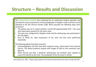 Structure – Results and Discussion
81
The measurement protocol was conducted by an authorized medical specialist and
consisted of several acquisitions of echocardiography in Doppler mode and heart sound
collected at the left sternum border (LSB). More precisely the following steps were
carried out:
• The patient was set in supine position, turned left (approximately 45º) – the usual
echo observation position for the aortic valve.
• The echo was configured for Doppler-mode and the stethoscope was positioned in
the LSB region.
• Runs of 30-60 sec. data acquisitions of HS, Echo and ECG were performed
repeatedly.
The following signals have been acquired:
• Echocardiography and ECG have been acquired using a Vivid system from General
Electric. This device produces outputs with images of 500 Hz time resolution (see
figure 6).
• Heart Sounds and ECG: a Meditron Stethoscope and Analyzer were applied to
record HS and ECG at 44.1 kHz. The bandwidth of the HS sensor is 20 kHz.
From Paiva et al., 2012, “Beat-to-beat systolic time-interval measurement from heart sounds and ECG”
 