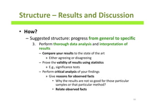 Structure – Results and Discussion
• How?
– Suggested structure: progress from general to specific
3. Perform thorough data analysis and interpretation of
results
– Compare your results to the state of the art
» Either agreeing or disagreeing
– Prove the validity of results using statistics
» E.g., significance tests
– Perform critical analysis of your findings
» Give reasons for observed facts
• Why the results are not so good for those particular
samples or that particular method?
• Relate observed facts
83
 