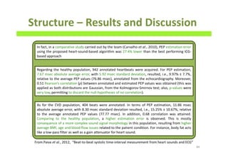 Structure – Results and Discussion
84
In fact, in a comparative study carried out by the team (Carvalho et al., 2010), PEP estimation error
using the proposed heart-sound-based algorithm was 27.4% lower than the best performing ICG-
based approach
Regarding the healthy population, 942 annotated heartbeats were acquired. For PEP estimation,
7.67 msec absolute average error, with 5.92 msec standard deviation, resulted, i.e., 9.97% ± 7.7%,
relative to the average PEP values (76.86 msec), annotated from the echocardiography. Moreover,
0.51 Pearson’s correlation (ρ) between annotated and estimated PEP values was obtained (this was
applied as both distributions are Gaussian, from the Kolmogorov-Smirnov test; also, p-values were
very low, permitting to discard the null-hypotheses of no correlation).
As for the CVD population, 404 beats were annotated. In terms of PEP estimation, 11.86 msec
absolute average error, with 8.30 msec standard deviation resulted, i.e., 15.25% ± 10.67%, relative
to the average annotated PEP values (77.77 msec). In addition, 0.68 correlation was attained.
Comparing to the healthy population, a higher estimation error is observed. This is mostly
consequence of a more complex sound signal morphology in this population, resulting from higher
average BMI, age and blood flow issues related to the patient condition. For instance, body fat acts
like a low-pass filter as well as a gain attenuator for heart sound.
From Paiva et al., 2012, “Beat-to-beat systolic time-interval measurement from heart sounds and ECG”
 