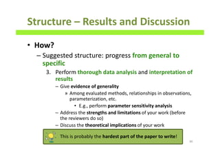 • How?
– Suggested structure: progress from general to
specific
3. Perform thorough data analysis and interpretation of
results
– Give evidence of generality
» Among evaluated methods, relationships in observations,
parameterization, etc.
• E.g., perform parameter sensitivity analysis
– Address the strengths and limitations of your work (before
the reviewers do so)
– Discuss the theoretical implications of your work
Structure – Results and Discussion
86
This is probably the hardest part of the paper to write!
 