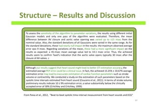 Structure – Results and Discussion
87
To assess the sensitivity of the algorithm to parameter variations, the results using different initial
Gaussian models and only one pass of the algorithm were evaluated. Therefore, the mean
difference between AV closure and aortic valve opening was varied up to ±15 msec from the
nominal value. Also, the standard deviations of all Gaussians were varied in the same range. As for
the standard deviations, these had nearly null impact in the results: the maximum observed average
error was 9 msec. Regarding variations of the mean, these had a more significant impact on the
results as expected: a 45-msec mean average value led to 14.1 msec error. Thus, the achieved
results seem to confirm Tavel’s indication that the aortic valve opens typically 30 msec after the
closure of AV valves. c
Although our results suggest that heart sound might lead to better STI estimation accuracy, the
estimated average PEP error could be a clinical issue. In fact, the achieved 15.25% ± 10.67% average
estimation error may lead to inaccurate estimation of cardiac function parameters such as stroke
volume or contractility. We conducted a study on the estimation of such parameters based on the
systolic time intervals estimated from heart sound (Couceiro et al., 2011). In terms of stroke volume,
preliminary results indicate 10 ± 9% estimation error, a value substantially below the clinically
accepted error of 30% (Critchley and Critchley, 1999).
From Paiva et al., 2012, “Beat-to-beat systolic time-interval measurement from heart sounds and ECG”
 