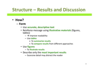 Structure – Results and Discussion
• How?
– Form
• Use accurate, descriptive text
• Reinforce message using illustrative materials (figures,
tables)
– improve readability
– Use tables
» To summarize results
» To compare results from different approaches
• Use figures
– To illustrate results
• Describe only the most important results
– Excessive detail may distract the reader
88
 