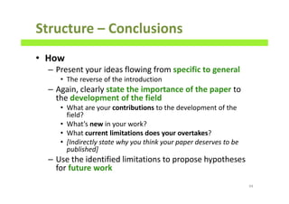 Structure – Conclusions
• How
– Present your ideas flowing from specific to general
• The reverse of the introduction
– Again, clearly state the importance of the paper to
the development of the field
• What are your contributions to the development of the
field?
• What’s new in your work?
• What current limitations does your overtakes?
• [Indirectly state why you think your paper deserves to be
published]
– Use the identified limitations to propose hypotheses
for future work
94
 