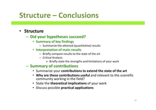 Structure – Conclusions
• Structure
– Did your hypotheses succeed?
• Summary of key findings
– Summarize the attained (quantitative) results
• Interpretation of main results
– Briefly compare results to the state of the art
– Critical Analysis
» Briefly state the strengths and limitations of your work
– Summary of contributions
• Summarize your contributions to extend the state of the art
• Why are these contributions useful and relevant to the scientific
community working in the field?
• State the theoretical implications of your work
• Discuss possible practical applications
95
 
