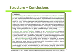Structure – Conclusions
97
5. Conclusions
This paper investigates the possibility of using heart sounds to accurately measure the main systolic heart
time intervals, i.e., the pre-ejection period and the left ventricle ejection time. The working hypothesis is
that heart sounds encode makers that enable the detection of the opening and closing of the aortic valve.
To evaluate this hypothesis a comparative echocardiography-heart sound study was conducted on 23
healthy and 12 CVD subjects. An automated heart sound annotation algorithm for the detection of the
aortic valve events was described. PEP was estimated following a Bayesian approach where the
instantaneous amplitude of the heart sound and the typical delay between aortic valve opening and atrio-
ventricular valve closure were employed as the main features. Regarding LVET, sound segmentation was
performed (based on the application of the Shannon energy operator to the detail coefficients of the Fast
Wavelet Transform) and segments near the peak of T-wave are taken as S2 sound candidates.
The obtained results strongly support the view that heart sound can be applied to detect the onset
of the aortic valve movement processes. This seems to be a significant achievement since other
competing approaches for LVET and PEP measurement (e.g. the ICG approach) tend to exhibit biases in
the estimation of those moments, leading to possible inaccuracies in cardiac function assessment. In fact,
as already mentioned, there is ample evidence that ICG does not enable a precise detection of the onset
of the aortic valve opening and closing process (Ermishkin et al., 2007; Carvalho et al., 2010).
The main current limitation of the proposed method pertains to PEP estimation as the opening of
the aortic valve is more difficult to detect than its closure. Nevertheless, a recent study (Couceiro et al.,
2011) suggests that cardiac parameters, namely stroke volume, estimated based on the STIs obtained
from the present method, provide sufficient clinical accuracy.
In the future, we plan to perform hemodynamic assessment for several distinct cardiovascular
diseases, studying the impact of using heart sound and other competing approaches, namely the ICG-
based and PPG-based methodologies, on several application scenarios (hospital, phealth, etc.).
From Paiva et al., 2012, “Beat-to-beat systolic time-interval measurement from heart sounds and ECG”
 