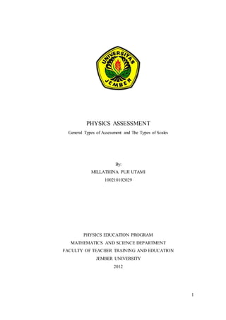1
PHYSICS ASSESSMENT
General Types of Assessment and The Types of Scales
By:
MILLATHINA PUJI UTAMI
100210102029
PHYSICS EDUCATION PROGRAM
MATHEMATICS AND SCIENCE DEPARTMENT
FACULTY OF TEACHER TRAINING AND EDUCATION
JEMBER UNIVERSITY
2012
 