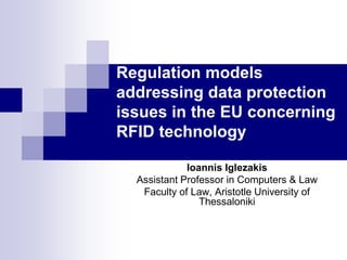 Regulation models
addressing data protection
issues in the EU concerning
RFID technology

             Ioannis Iglezakis
  Assistant Professor in Computers & Law
   Faculty of Law, Aristotle University of
                Thessaloniki
 