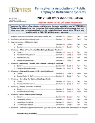 Pennsylvania Association of Public
                                                   Employee Retirement Systems
 P O Box 61543
 Harrisburg, PA 17106
                                                    2012 Fall Workshop Evaluation
 E-mail: douglas.b@verizon.net
                                                      Results shown in red (17 total responses)
 Thank you for taking a few minutes to share your thoughts about this year’s PAPERS Fall
  Workshop. Please circle your response; feel free to add additional comments. You may
  either drop your complete evaluation at the registration table as you leave OR you may
                    mail/e-mail it to PAPERS within the next few days.

1. Advance information (publicity, confirmation, details, etc.) .......Excellent 11                       Good 6    Fair     Poor
2. Conference site accommodations/food ....................................Excellent 3                    Good 9    Fair 1   Poor
3. Keynote Address – William G. Clark
         a. Content .......................................................................Excellent 10   Good 6    Fair     Poor
         b. Speaker .......................................................................Excellent 7    Good 5    Fair     Poor
4. Workshop – What is Your Pension Plan Doing to Educate Trustees?
         a. Content .......................................................................Excellent 10   Good 6    Fair     Poor
         b. Panelist Timothy Johnson ...........................................Excellent 8               Good 6    Fair 1   Poor
         c. Panelist Jeff Clay .........................................................Excellent 6       Good 10   Fair     Poor
         d. Panelist Robert Mettley................................................Excellent 5            Good 11   Fair     Poor
5. Workshop – Protecting Yourself from Personal Liability as a Trustee
         a. Content .......................................................................Excellent 11   Good 6    Fair     Poor
         b. Presenter Daniel Aronowitz .........................................Excellent 14              Good 3    Fair     Poor
6. Workshop – Risk and Rewards in U.S. High Yield Bonds
         a. Content .......................................................................Excellent 6    Good 10   Fair 1   Poor
         b. Speaker Peter R. Duffy ................................................Excellent 4            Good 11   Fair     Poor
7. Workshop – Investing the Commodities Super Cycle
         a. Content .......................................................................Excellent 10   Good 7    Fair     Poor
         b. Presenter Tim Rudderow .............................................Excellent 12              Good 5    Fair     Poor
8. Workshop – Global Economic Overview
         a. Content .......................................................................Excellent 7    Good 10   Fair     Poor
         b. Speaker Thomas Fahey ...............................................Excellent 5               Good 10   Fair 1   Poor
9. Workshop – PAPERS Manager Challenge
         a. Content .......................................................................Excellent 12   Good 2    Fair     Poor
         b. Leader Bob Schmidt ....................................................Excellent 9            Good 3    Fair     Poor
         c. Leader Irina Gorokhov .................................................Excellent 7            Good 5    Fair     Poor
         d. Leader Ginger Weston .................................................Excellent 7             Good 5    Fair     Poor
10. Additional Comments/Suggestions/Criticisms (you may use the back of this sheet if more space is needed)


              YOUR NAME (OPTIONAL) _____________________________________________
 