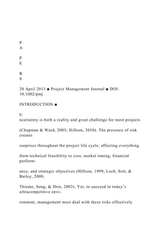 P
A
P
E
R
S
20 April 2013 ■ Project Management Journal ■ DOI:
10.1002/pmj
INTRODUCTION ■
U
ncertainty is both a reality and great challenge for most projects
(Chapman & Ward, 2003; Hillson, 2010). The presence of risk
creates
surprises throughout the project life cycle, affecting everything
from technical feasibility to cost, market timing, financial
perform-
ance, and strategic objectives (Hillson, 1999; Loch, Solt, &
Bailey, 2008;
Thieme, Song, & Shin, 2003). Yet, to succeed in today’s
ultracompetitive envi-
ronment, management must deal with these risks effectively
 