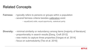 Related Concepts
Fairness: - typically refers to persons or groups within a population
- several fairness criteria besides calibration exist:
- equal(ized) odds, equal opportunity, statistical parity
Diversity: - minimal similarity or redundancy among items [majority of literature]
- proportionality in search results [Dang, Croft 2012]
- new metric to capture three properties [Vargas et al. 2014]
- focus on submodularity [Teo et al. 2016]
 