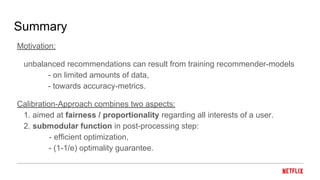 Summary
Motivation:
unbalanced recommendations can result from training recommender-models
- on limited amounts of data,
- towards accuracy-metrics.
Calibration-Approach combines two aspects:
1. aimed at fairness / proportionality regarding all interests of a user.
2. submodular function in post-processing step:
- efficient optimization,
- (1-1/e) optimality guarantee.
 