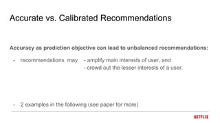 Accurate vs. Calibrated Recommendations
Accuracy as prediction objective can lead to unbalanced recommendations:
- recommendations may - amplify main interests of user, and
- crowd out the lesser interests of a user.
- 2 examples in the following (see paper for more)
 