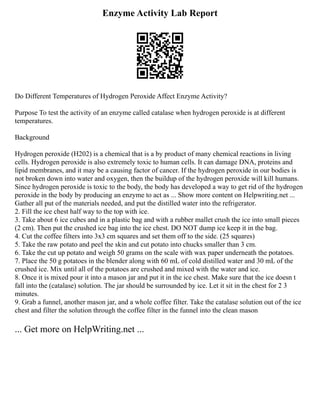Enzyme Activity Lab Report
Do Different Temperatures of Hydrogen Peroxide Affect Enzyme Activity?
Purpose To test the activity of an enzyme called catalase when hydrogen peroxide is at different
temperatures.
Background
Hydrogen peroxide (H202) is a chemical that is a by product of many chemical reactions in living
cells. Hydrogen peroxide is also extremely toxic to human cells. It can damage DNA, proteins and
lipid membranes, and it may be a causing factor of cancer. If the hydrogen peroxide in our bodies is
not broken down into water and oxygen, then the buildup of the hydrogen peroxide will kill humans.
Since hydrogen peroxide is toxic to the body, the body has developed a way to get rid of the hydrogen
peroxide in the body by producing an enzyme to act as ... Show more content on Helpwriting.net ...
Gather all put of the materials needed, and put the distilled water into the refrigerator.
2. Fill the ice chest half way to the top with ice.
3. Take about 6 ice cubes and in a plastic bag and with a rubber mallet crush the ice into small pieces
(2 cm). Then put the crushed ice bag into the ice chest. DO NOT dump ice keep it in the bag.
4. Cut the coffee filters into 3x3 cm squares and set them off to the side. (25 squares)
5. Take the raw potato and peel the skin and cut potato into chucks smaller than 3 cm.
6. Take the cut up potato and weigh 50 grams on the scale with wax paper underneath the potatoes.
7. Place the 50 g potatoes in the blender along with 60 mL of cold distilled water and 30 mL of the
crushed ice. Mix until all of the potatoes are crushed and mixed with the water and ice.
8. Once it is mixed pour it into a mason jar and put it in the ice chest. Make sure that the ice doesn t
fall into the (catalase) solution. The jar should be surrounded by ice. Let it sit in the chest for 2 3
minutes.
9. Grab a funnel, another mason jar, and a whole coffee filter. Take the catalase solution out of the ice
chest and filter the solution through the coffee filter in the funnel into the clean mason
... Get more on HelpWriting.net ...
 