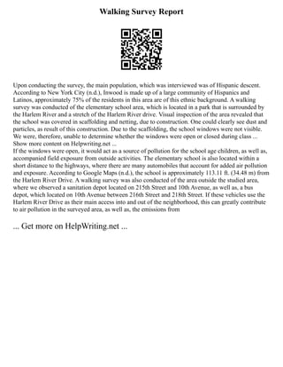 Walking Survey Report
Upon conducting the survey, the main population, which was interviewed was of Hispanic descent.
According to New York City (n.d.), Inwood is made up of a large community of Hispanics and
Latinos, approximately 75% of the residents in this area are of this ethnic background. A walking
survey was conducted of the elementary school area, which is located in a park that is surrounded by
the Harlem River and a stretch of the Harlem River drive. Visual inspection of the area revealed that
the school was covered in scaffolding and netting, due to construction. One could clearly see dust and
particles, as result of this construction. Due to the scaffolding, the school windows were not visible.
We were, therefore, unable to determine whether the windows were open or closed during class ...
Show more content on Helpwriting.net ...
If the windows were open, it would act as a source of pollution for the school age children, as well as,
accompanied field exposure from outside activities. The elementary school is also located within a
short distance to the highways, where there are many automobiles that account for added air pollution
and exposure. According to Google Maps (n.d.), the school is approximately 113.11 ft. (34.48 m) from
the Harlem River Drive. A walking survey was also conducted of the area outside the studied area,
where we observed a sanitation depot located on 215th Street and 10th Avenue, as well as, a bus
depot, which located on 10th Avenue between 216th Street and 218th Street. If these vehicles use the
Harlem River Drive as their main access into and out of the neighborhood, this can greatly contribute
to air pollution in the surveyed area, as well as, the emissions from
... Get more on HelpWriting.net ...
 