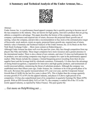 A Summary and Technical Analysis of the Under Armour, Inc....
Abstract
Under Amour, Inc. is a performance based apparel company that is quickly growing to become one of
the top companies in the industry. They are known for high quality, innovative products that are giving
athletes a competitive advantage. This paper describes the history of the company, analyzes the
company s performance and required rate of return, discusses the projected future growth rate of
earning, values the company, and provides a recommendation to buy stock at the estimated price target
of Keywords: stock analysis, return on equity, projected future growth rate, required rate of return,
intrinsic value A Summary and Technical Analysis of the Under Armour, Inc. (UA) Stock on the New
York Stock Exchange Under ... Show more content on Helpwriting.net ...
Although Under Armour has done well over the past few years, they face though competition from top
players like Nike and Adidas. These larger companies have more resources and a greater presence in
the international market. There is also a threat of new entrants, and since UA does not hold patents for
its products, new and existing companies may begin to compete for a spot in the performance apparel
market. Other threats include the company s limited bargaining power (resulting from their diverse
supplier base) and the leverage held by wholesale customers. Fortunately, UA does have the advantage
of strong brand recognition, a reputation for innovative and high quality products, and testimonials of
world renowned athletes, minimizing the threat of substitute products. Although the company was
established more than fifteen years ago, Under Armour, Inc. continues to be in the growth phase of its
life cycle. Revenues this quarter increased almost 23% year over year, and the Compound Annual
Growth Rate (CAGR) for the last five years is about 24%. This is higher than the average quarterly
revenue growth (Y/Y) of 8% for the apparel industry, and places UA above eight percent of its
competitors. UA has also outperformed most of its competitors in quarterly Earnings Per Share (EPS)
growth. With an EPS Growth (Qtrly YoY) of 166.7%, the company is ranked 5th of the 152 in the
textile apparel industry, as reported by Yahoo Finance. This past quarter the
... Get more on HelpWriting.net ...
 