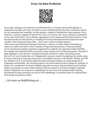 Essay On Rain Prediction
Fuzzy logic techniques for prediction of rainfall Rainfall is a stochastic process that depends on
temperature, humidity and winds. To obtain accurate rainfall prediction the above said factors should
be well maintained and controlled. For this purpose a number of methods have been proposed. Fuzzy
inference is used for mapping I/P and O/P sets with a set of fuzzy rules. Fuzzy inference is performed
in four steps fuzzification, rule evaluation, aggregation of rule outputs and then defuzzificztion. Fuzzy
rule based model provides ductility in modeling the blurred relationship between input and output
variables. Data mining techniques Data ... Show more content on Helpwriting.net ...
Works done using clustering techniques Clustering is a process in which cluster of homogenous
objects are made on the basis of their similarity in logic and characteristics. Clustering methods
involve partitioning methods, hierarchical agglomerative methods, the single link method (SLINK),
the complete link method (CLINK), the group average method, and text based documents. This part of
paper highlights works related to clustering techniques carried for weather forecasting in past:
Kavita.P et al. used weather data set of Bangladesh to present a model for predicting the weather using
K means clustering by analyzing temperature at atmospheric pressures with 400 hpa, 500 hpa, and 700
hpa. Badhiye S.S.et al. provided an approach using clustering techniques for future prediction of
temperature and humidity. The clustering analysis was used to partition data by taking the similarity of
objects into consideration. K Nearest Neighbor algorithm was used. Absolute distance and Euclidean
distance measuring was used to obtain distances between datasets in K Nearest Neighbor algorithm.
Sanjay Chakarborty et al. proposed a methodology for time series forecasting through clustering.
Incremental K means clustering was used for this methodology. Air pollution data was collected from
West Bengal air pollution control
... Get more on HelpWriting.net ...
 