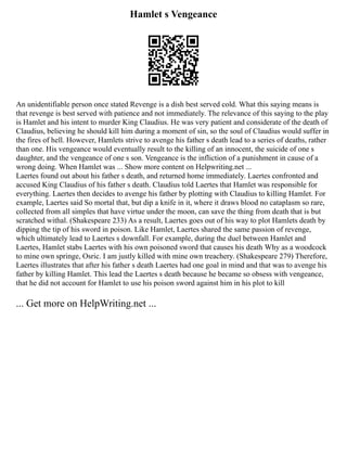 Hamlet s Vengeance
An unidentifiable person once stated Revenge is a dish best served cold. What this saying means is
that revenge is best served with patience and not immediately. The relevance of this saying to the play
is Hamlet and his intent to murder King Claudius. He was very patient and considerate of the death of
Claudius, believing he should kill him during a moment of sin, so the soul of Claudius would suffer in
the fires of hell. However, Hamlets strive to avenge his father s death lead to a series of deaths, rather
than one. His vengeance would eventually result to the killing of an innocent, the suicide of one s
daughter, and the vengeance of one s son. Vengeance is the infliction of a punishment in cause of a
wrong doing. When Hamlet was ... Show more content on Helpwriting.net ...
Laertes found out about his father s death, and returned home immediately. Laertes confronted and
accused King Claudius of his father s death. Claudius told Laertes that Hamlet was responsible for
everything. Laertes then decides to avenge his father by plotting with Claudius to killing Hamlet. For
example, Laertes said So mortal that, but dip a knife in it, where it draws blood no cataplasm so rare,
collected from all simples that have virtue under the moon, can save the thing from death that is but
scratched withal. (Shakespeare 233) As a result, Laertes goes out of his way to plot Hamlets death by
dipping the tip of his sword in poison. Like Hamlet, Laertes shared the same passion of revenge,
which ultimately lead to Laertes s downfall. For example, during the duel between Hamlet and
Laertes, Hamlet stabs Laertes with his own poisoned sword that causes his death Why as a woodcock
to mine own springe, Osric. I am justly killed with mine own treachery. (Shakespeare 279) Therefore,
Laertes illustrates that after his father s death Laertes had one goal in mind and that was to avenge his
father by killing Hamlet. This lead the Laertes s death because he became so obsess with vengeance,
that he did not account for Hamlet to use his poison sword against him in his plot to kill
... Get more on HelpWriting.net ...
 