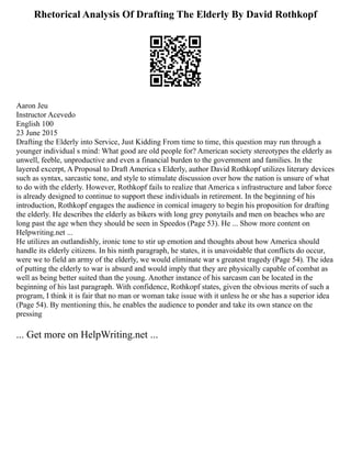 Rhetorical Analysis Of Drafting The Elderly By David Rothkopf
Aaron Jeu
Instructor Acevedo
English 100
23 June 2015
Drafting the Elderly into Service, Just Kidding From time to time, this question may run through a
younger individual s mind: What good are old people for? American society stereotypes the elderly as
unwell, feeble, unproductive and even a financial burden to the government and families. In the
layered excerpt, A Proposal to Draft America s Elderly, author David Rothkopf utilizes literary devices
such as syntax, sarcastic tone, and style to stimulate discussion over how the nation is unsure of what
to do with the elderly. However, Rothkopf fails to realize that America s infrastructure and labor force
is already designed to continue to support these individuals in retirement. In the beginning of his
introduction, Rothkopf engages the audience in comical imagery to begin his proposition for drafting
the elderly. He describes the elderly as bikers with long grey ponytails and men on beaches who are
long past the age when they should be seen in Speedos (Page 53). He ... Show more content on
Helpwriting.net ...
He utilizes an outlandishly, ironic tone to stir up emotion and thoughts about how America should
handle its elderly citizens. In his ninth paragraph, he states, it is unavoidable that conflicts do occur,
were we to field an army of the elderly, we would eliminate war s greatest tragedy (Page 54). The idea
of putting the elderly to war is absurd and would imply that they are physically capable of combat as
well as being better suited than the young. Another instance of his sarcasm can be located in the
beginning of his last paragraph. With confidence, Rothkopf states, given the obvious merits of such a
program, I think it is fair that no man or woman take issue with it unless he or she has a superior idea
(Page 54). By mentioning this, he enables the audience to ponder and take its own stance on the
pressing
... Get more on HelpWriting.net ...
 