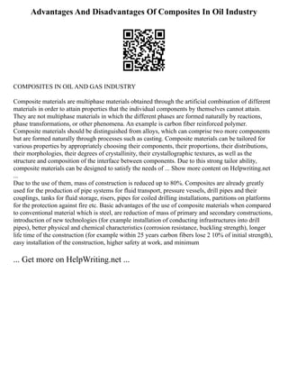 Advantages And Disadvantages Of Composites In Oil Industry
COMPOSITES IN OIL AND GAS INDUSTRY
Composite materials are multiphase materials obtained through the artificial combination of different
materials in order to attain properties that the individual components by themselves cannot attain.
They are not multiphase materials in which the different phases are formed naturally by reactions,
phase transformations, or other phenomena. An example is carbon fiber reinforced polymer.
Composite materials should be distinguished from alloys, which can comprise two more components
but are formed naturally through processes such as casting. Composite materials can be tailored for
various properties by appropriately choosing their components, their proportions, their distributions,
their morphologies, their degrees of crystallinity, their crystallographic textures, as well as the
structure and composition of the interface between components. Due to this strong tailor ability,
composite materials can be designed to satisfy the needs of ... Show more content on Helpwriting.net
...
Due to the use of them, mass of construction is reduced up to 80%. Composites are already greatly
used for the production of pipe systems for fluid transport, pressure vessels, drill pipes and their
couplings, tanks for fluid storage, risers, pipes for coiled drilling installations, partitions on platforms
for the protection against fire etc. Basic advantages of the use of composite materials when compared
to conventional material which is steel, are reduction of mass of primary and secondary constructions,
introduction of new technologies (for example installation of conducting infrastructures into drill
pipes), better physical and chemical characteristics (corrosion resistance, buckling strength), longer
life time of the construction (for example within 25 years carbon fibers lose 2 10% of initial strength),
easy installation of the construction, higher safety at work, and minimum
... Get more on HelpWriting.net ...
 