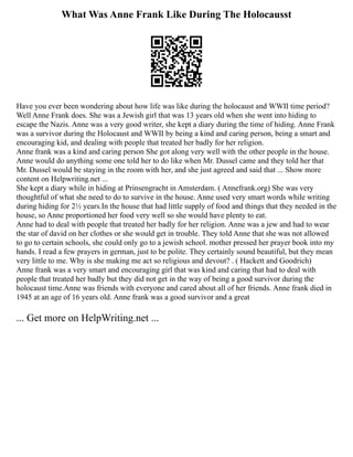 What Was Anne Frank Like During The Holocausst
Have you ever been wondering about how life was like during the holocaust and WWⅡ time period?
Well Anne Frank does. She was a Jewish girl that was 13 years old when she went into hiding to
escape the Nazis. Anne was a very good writer, she kept a diary during the time of hiding. Anne Frank
was a survivor during the Holocaust and WWⅡ by being a kind and caring person, being a smart and
encouraging kid, and dealing with people that treated her badly for her religion.
Anne frank was a kind and caring person She got along very well with the other people in the house.
Anne would do anything some one told her to do like when Mr. Dussel came and they told her that
Mr. Dussel would be staying in the room with her, and she just agreed and said that ... Show more
content on Helpwriting.net ...
She kept a diary while in hiding at Prinsengracht in Amsterdam. ( Annefrank.org) She was very
thoughtful of what she need to do to survive in the house. Anne used very smart words while writing
during hiding for 2½ years.In the house that had little supply of food and things that they needed in the
house, so Anne proportioned her food very well so she would have plenty to eat.
Anne had to deal with people that treated her badly for her religion. Anne was a jew and had to wear
the star of david on her clothes or she would get in trouble. They told Anne that she was not allowed
to go to certain schools, she could only go to a jewish school. mother pressed her prayer book into my
hands. I read a few prayers in german, just to be polite. They certainly sound beautiful, but they mean
very little to me. Why is she making me act so religious and devout? . ( Hackett and Goodrich)
Anne frank was a very smart and encouraging girl that was kind and caring that had to deal with
people that treated her badly but they did not get in the way of being a good survivor during the
holocaust time.Anne was friends with everyone and cared about all of her friends. Anne frank died in
1945 at an age of 16 years old. Anne frank was a good survivor and a great
... Get more on HelpWriting.net ...
 