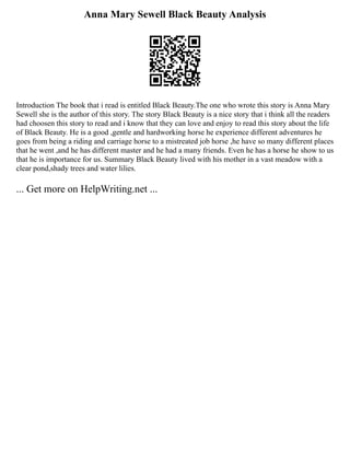Anna Mary Sewell Black Beauty Analysis
Introduction The book that i read is entitled Black Beauty.The one who wrote this story is Anna Mary
Sewell she is the author of this story. The story Black Beauty is a nice story that i think all the readers
had choosen this story to read and i know that they can love and enjoy to read this story about the life
of Black Beauty. He is a good ,gentle and hardworking horse he experience different adventures he
goes from being a riding and carriage horse to a mistreated job horse ,he have so many different places
that he went ,and he has different master and he had a many friends. Even he has a horse he show to us
that he is importance for us. Summary Black Beauty lived with his mother in a vast meadow with a
clear pond,shady trees and water lilies.
... Get more on HelpWriting.net ...
 