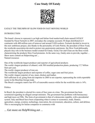 Case Study Of Eataly
EATALY THE TRIUMPH OF SLOW FOOD IN FAST MOVING WORLD
INTRODUCTION
The brand i choose to represent is an high end Italian food market/mall chain named EATALY
founded by Oscar Farinetti in 2007; nowadays the company accounts 30 shops distributed in 4
continents with 400 million euro of turnover and around 5.650 workers. Farinetti decided to invest in
this new ambitious project, also thanks to the personality of Carlo Petrini, the president of Slow Food,
the wordwide association devoted to protect eno gastronomic patrimony: the Slow Food philosophy
played a key role in the business model created for Eataly. Good, Fair and Clean are the three words
characterizing the products Slow Food promotes. In the same way, Eataly aims to provide, together ...
Show more content on Helpwriting.net ...
Natural resources
One of the worldwide largest producer and exporter of agricultural products.
The world s largest producer of ethanol, with 308 installed production plants, producing 17,7 billion
liters per year.
The world s largest producer of iron ore.
The worldwide largest producer and exporter of coffee, sugar cane and fruit juices.
The world s largest exporter of soy, meat, chicken and leather.
Self sufficient in oil, going from net importer in 2005 to net exporter, representing the sixth exportable
sector in the Brazilian foreign trade.
The Brazil s energetic matrix has 45% of renewable sources whilst for the world this ratio is 14%.
Politics
In Brazil, the president is elected for a term of four years at a time. The government has been
scrutinized regarding its alleged corrupt ministers. The government has problems with bureaucracy
and high taxes on FDIs. The form of government is that of a democratic republic, with a presidential
system. Italy and Brazil have been cooperating when it comes to economics, trade, finance,
agriculture, energy, aviation, technology, innovation, the environment, education, culture, and defense.
This is encouraging for Italian companies to commerce with
... Get more on HelpWriting.net ...
 