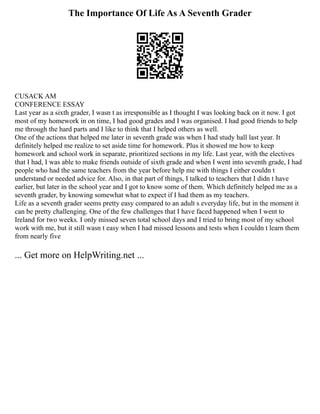 The Importance Of Life As A Seventh Grader
CUSACK AM
CONFERENCE ESSAY
Last year as a sixth grader, I wasn t as irresponsible as I thought I was looking back on it now. I got
most of my homework in on time, I had good grades and I was organised. I had good friends to help
me through the hard parts and I like to think that I helped others as well.
One of the actions that helped me later in seventh grade was when I had study hall last year. It
definitely helped me realize to set aside time for homework. Plus it showed me how to keep
homework and school work in separate, prioritized sections in my life. Last year, with the electives
that I had, I was able to make friends outside of sixth grade and when I went into seventh grade, I had
people who had the same teachers from the year before help me with things I either couldn t
understand or needed advice for. Also, in that part of things, I talked to teachers that I didn t have
earlier, but later in the school year and I got to know some of them. Which definitely helped me as a
seventh grader, by knowing somewhat what to expect if I had them as my teachers.
Life as a seventh grader seems pretty easy compared to an adult s everyday life, but in the moment it
can be pretty challenging. One of the few challenges that I have faced happened when I went to
Ireland for two weeks. I only missed seven total school days and I tried to bring most of my school
work with me, but it still wasn t easy when I had missed lessons and tests when I couldn t learn them
from nearly five
... Get more on HelpWriting.net ...
 