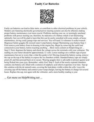 Faulty Car Batteries
Faulty car batteries can lead to false starts, or contribute to other electrical problems in your vehicle.
Modern cars featuring electrically governed power steering systems can also be affected, making
proper battery maintenance even more crucial. Problems starting your car, or seemingly unrelated
problems with power steering can, therefore, be indicative of a battery which is not functioning
optimally: but you will be glad to learn that this can be easily remedied with some simple, at home
maintenance, saving costly garage trips and services. You will need: A voltmeter A socket wrench
Degreaser Safety goggles De ionised water 6 amp battery charger Maintaining your battery Step 1:
First remove your battery from its housing in the engine bay. Begin by removing the earth lead
connected to your battery, before touching anything ... Show more content on Helpwriting.net ...
Step 2: Next, degrease the battery and check the voltage across the terminals with your voltmeter. The
reading on your meter should be approximately 12 volts. Lower readings are a telltale sign of poor
maintenance but not to worry that s what this guide is for! Having cleaned the battery casing, remove
the cap on the top of the battery to expose the six chambers within. Standard battery caps are simply
pried off, and then pressed back on to secure. Wearing goggles here is advisable to protect against acid
being flicked into your eyes. Remember: safety first! Step 3: Each of the newly exposed chambers
contains one battery cell, filled with a solution of sulphuric acid which evaporates over time. Top up
this solution with the de ionised water, covering the lead plates visible within the cells. Leave the
covering cap off the battery and connect your 6 amp charger, leaving the battery to charge for several
hours. Replace the cap, test again with the voltmeter, and a more healthy reading is your
... Get more on HelpWriting.net ...
 