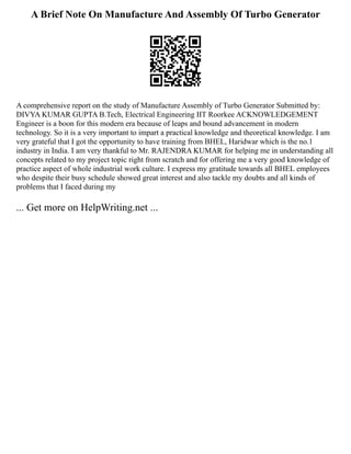 A Brief Note On Manufacture And Assembly Of Turbo Generator
A comprehensive report on the study of Manufacture Assembly of Turbo Generator Submitted by:
DIVYA KUMAR GUPTA B.Tech, Electrical Engineering IIT Roorkee ACKNOWLEDGEMENT
Engineer is a boon for this modern era because of leaps and bound advancement in modern
technology. So it is a very important to impart a practical knowledge and theoretical knowledge. I am
very grateful that I got the opportunity to have training from BHEL, Haridwar which is the no.1
industry in India. I am very thankful to Mr. RAJENDRA KUMAR for helping me in understanding all
concepts related to my project topic right from scratch and for offering me a very good knowledge of
practice aspect of whole industrial work culture. I express my gratitude towards all BHEL employees
who despite their busy schedule showed great interest and also tackle my doubts and all kinds of
problems that I faced during my
... Get more on HelpWriting.net ...
 