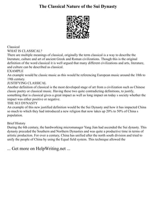 The Classical Nature of the Sui Dynasty
Classical
WHAT IS CLASSICAL?
There are multiple meanings of classical, originally the term classical is a way to describe the
literature, culture and art of ancient Greek and Roman civilizations. Though this is the original
definition of the word classical it is well argued that many different civilizations and arts, literature,
and culture can be described as classical.
EXAMPLE
An example would be classic music as this would be referencing European music around the 18th to
19th century.
JUSTIFYING CLASSICAL
Another definition of classical is the most developed stage of art from a civilization such as Chinese
classic poetry or classical music. Having these two quite contradicting definitions, to justify,
something that is classical gives a great impact as well as long impact on today s society whether the
impact was either positive or negative.
THE SUI DYNASTY
An example of this new justified definition would be the Sui Dynasty and how it has impacted China
so much to which they had introduced a new religion that now takes up 20% to 50% of China s
population.
Brief History
During the 6th century, the hardworking micromanager Yang Jian had ascended the Sui dynasty. This
dynasty preceded the Southern and Northern Dynasties and was quite a productive time in terms of
artistic production. For over a century, China has unified after the north south division and tried to
unify the people of China by using the Equal field system. This technique allowed the
... Get more on HelpWriting.net ...
 