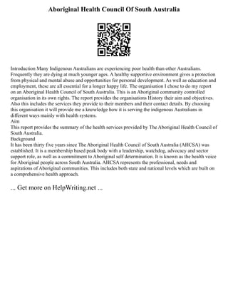 Aboriginal Health Council Of South Australia
Introduction Many Indigenous Australians are experiencing poor health than other Australians.
Frequently they are dying at much younger ages. A healthy supportive environment gives a protection
from physical and mental abuse and opportunities for personal development. As well as education and
employment, these are all essential for a longer happy life. The organisation I chose to do my report
on an Aboriginal Health Council of South Australia. This is an Aboriginal community controlled
organisation in its own rights. The report provides the organisations History their aim and objectives.
Also this includes the services they provide to their members and their contact details. By choosing
this organisation it will provide me a knowledge how it is serving the indigenous Australians in
different ways mainly with health systems.
Aim
This report provides the summary of the health services provided by The Aboriginal Health Council of
South Australia.
Background
It has been thirty five years since The Aboriginal Health Council of South Australia (AHCSA) was
established. It is a membership based peak body with a leadership, watchdog, advocacy and sector
support role, as well as a commitment to Aboriginal self determination. It is known as the health voice
for Aboriginal people across South Australia. AHCSA represents the professional, needs and
aspirations of Aboriginal communities. This includes both state and national levels which are built on
a comprehensive health approach.
... Get more on HelpWriting.net ...
 