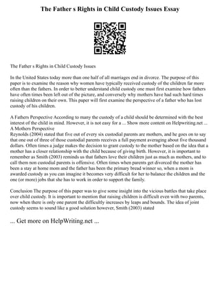 The Father s Rights in Child Custody Issues Essay
The Father s Rights in Child Custody Issues
In the United States today more than one half of all marriages end in divorce. The purpose of this
paper is to examine the reason why women have typically received custody of the children far more
often than the fathers. In order to better understand child custody one must first examine how fathers
have often times been left out of the picture, and conversely why mothers have had such hard times
raising children on their own. This paper will first examine the perspective of a father who has lost
custody of his children.
A Fathers Perspective According to many the custody of a child should be determined with the best
interest of the child in mind. However, it is not easy for a ... Show more content on Helpwriting.net ...
A Mothers Perspective
Reynolds (2004) stated that five out of every six custodial parents are mothers, and he goes on to say
that one out of three of those custodial parents receives a full payment averaging about five thousand
dollars. Often times a judge makes the decision to grant custody to the mother based on the idea that a
mother has a closer relationship with the child because of giving birth. However, it is important to
remember as Smith (2003) reminds us that fathers love their children just as much as mothers, and to
call them non custodial parents is offensive. Often times when parents get divorced the mother has
been a stay at home mom and the father has been the primary bread winner so, when a mom is
awarded custody as you can imagine it becomes very difficult for her to balance the children and the
one (or more) jobs that she has to work in order to support the family.
Conclusion The purpose of this paper was to give some insight into the vicious battles that take place
over child custody. It is important to mention that raising children is difficult even with two parents,
now when there is only one parent the difficultly increases by leaps and bounds. The idea of joint
custody seems to sound like a good solution however, Smith (2003) stated
... Get more on HelpWriting.net ...
 