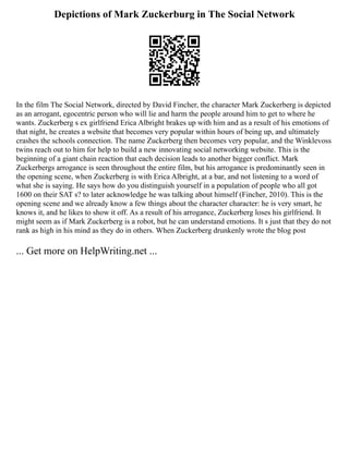 Depictions of Mark Zuckerburg in The Social Network
In the film The Social Network, directed by David Fincher, the character Mark Zuckerberg is depicted
as an arrogant, egocentric person who will lie and harm the people around him to get to where he
wants. Zuckerberg s ex girlfriend Erica Albright brakes up with him and as a result of his emotions of
that night, he creates a website that becomes very popular within hours of being up, and ultimately
crashes the schools connection. The name Zuckerberg then becomes very popular, and the Winklevoss
twins reach out to him for help to build a new innovating social networking website. This is the
beginning of a giant chain reaction that each decision leads to another bigger conflict. Mark
Zuckerbergs arrogance is seen throughout the entire film, but his arrogance is predominantly seen in
the opening scene, when Zuckerberg is with Erica Albright, at a bar, and not listening to a word of
what she is saying. He says how do you distinguish yourself in a population of people who all got
1600 on their SAT s? to later acknowledge he was talking about himself (Fincher, 2010). This is the
opening scene and we already know a few things about the character character: he is very smart, he
knows it, and he likes to show it off. As a result of his arrogance, Zuckerberg loses his girlfriend. It
might seem as if Mark Zuckerberg is a robot, but he can understand emotions. It s just that they do not
rank as high in his mind as they do in others. When Zuckerberg drunkenly wrote the blog post
... Get more on HelpWriting.net ...
 