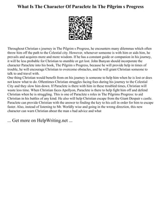 What Is The Character Of Paraclete In The Pilgrim s Progress
Throughout Christian s journey in The Pilgrim s Progress, he encounters many dilemmas which often
throw him off the path to the Celestial city. However, whenever someone is with him or aids him, he
prevails and acquires more and more wisdom. If he has a constant guide or companion in his journey,
it will be less probable for Christian to stumble or get lost. John Bunyan should incorporate the
character Paraclete into his book, The Pilgrim s Progress, because he will provide help in times of
trouble, he will encourage Christian to overcome obstacles, and he will grant Christian someone to
talk to and travel with.
One thing Christian would benefit from on his journey is someone to help him when he is lost or does
not know what to do. Oftentimes Christian struggles facing foes during his journey to the Celestial
City and they slow him down. If Paraclete is there with him in these troubled times, Christian will
waste less time. When Christian faces Apollyon, Paraclete is there to help fight him off and defend
Christian when he is struggling. This is one of Paraclete s roles in The Pilgrims Progress: to aid
Christian in his battles of any kind. He also will help Christian escape from the Giant Despair s castle.
Paraclete can provide Christian with the answer to finding the key to his cell in order for him to escape
faster. Also, instead of listening to Mr. Worldly wise and going in the wrong direction, this new
character can warn Christian about the man s bad advice and what
... Get more on HelpWriting.net ...
 
