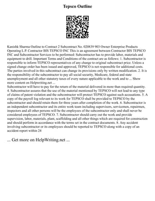 Tepsco Outline
Kanishk Sharma Outline to Contract 2 Subcontract No. 020839 903 Owner Enterprise Products
Operating L.P. Contractor BIS TEPSCO INC This is an agreement between Contractor BIS TEPSCO
INC and Subcontractor Services to be performed: Subcontractor has to provide labor, materials and
equipment to drill. Important Terms and Conditions of the contract are as follows: 1. Subcontractor is
responsible to inform TEPSCO representatives of any change to original subcontract price. Unless a
signed change order has been issued and approved, TEPSCO is not responsible for additional costs.
The parties involved in this subcontract can change its provisions only by written modification. 2. It is
the responsibility of the subcontractor to pay all social security, Medicare, federal and state
unemployment and all other statutory taxes of every nature applicable to the work and to ... Show
more content on Helpwriting.net ...
Subcontractor will have to pay for the return of the material delivered in more than required quantity.
4. Subcontractor assures that the use of the material mentioned by TEPSCO will not lead to any type
of claims of patent violation and the subcontractor will protect TEPSCO against such accusations. 5. A
copy of the payroll log relevant to its work for TEPSCO shall be provided to TEPSCO by the
subcontractor and should retain them for three years after completion of the work. 6. Subcontractor is
an independent subcontractor and its entire work team including supervisors, servicemen, repairmen,
inspectors and all other persons will be the employees of the subcontractor only and shall never be
considered employees of TEPSCO. 7. Subcontractor should carry out the work and provide
supervision, labor, materials, plant, scaffolding and all other things which are required for construction
and should perform in accordance with the terms set in the contract documents. 8. Any accident
involving subcontractor or its employees should be reported to TEPSCO along with a copy of an
accident report within 24
... Get more on HelpWriting.net ...
 