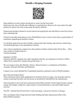 Maxlife s Sleeping Formula
MaxLifeDirect Can this Achieve the Result we want? Get the Facts Here!
Improving ones state of health and wellbeing is a good decision. However, the ways and/or the right
products to achieve this most at time make the process difficult.
Enhancement products abound in several internet but spotting the safe and effective ones have always
been a daunting task.
I found it outwardly interesting to review MaxlifeDirect since it seems to have been a good number of
testimonies supporting the benefits it claims.
It is all about improving our state of health, seeing results after training, and exercises, and having a
well defined physique, as the manufacturer claimed.
Also, I discovered that the company has other products and they include Antler Velvet Max, ... Show
more content on Helpwriting.net ...
Continue Reading!
Ingredient s Profile
I presume Maxlife s products have other ingredients that they are composed of, inclusive of Deer
Antler Velvet extract IGF 1(insulin like growth factor 1).
We were made to know that Maxlife s Nature s Sleep Formula is a combination of Passiflora
incarnata, Valeriana officinalis and Melatonin.
I expect to see a more detailed list of ingredients/materials contained in each of Maxlife products.
How Does the Product Work?
These nutritional and/or health supplements are bottled in form of a spray, uses lip gastric delivery
system to permeate the body cells and tissues as described by MaxlifeDirect the manufacturer.
They presumed or more well said, testimonial results/effects include well developed muscles, natural
energy and strength, weight loss, improvement in sexual performance, and restful night sleep for
recovery.
The IGF 1 (Insulin like Growth Factor 1) aids anti aging. i.e preserves muscles in old ages.
This, according to them, brings about the body building and body enhancement effect of the
MaxLifeDirect products.
 