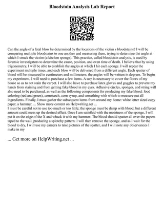 Bloodstain Analysis Lab Report
Can the angle of a fatal blow be determined by the locations of the victim s bloodstains? I will be
comparing multiple bloodstains to one another and measuring them, trying to determine the angle at
which I struck the victim (a kitchen sponge). This practice, called bloodstain analysis, is used by
forensic investigators to determine the cause, position, and even time of death. I believe that by using
trigonometry, I will be able to establish the angles at which I hit each sponge. I will repeat the
experiment multiple times, and each blow will be delivered from a different angle. Each spatter of
blood will be measured in centimeters and millimeters; the angles will be written in degrees. To begin
my experiment, I will need to purchase a few items. A tarp is necessary to cover the floors of my
house so as to not stain the carpet. I will also have to purchase latex gloves and goggles to prevent my
hands from staining and from getting fake blood in my eyes. Adhesive circles, sponges, and string will
also need to be purchased, as well as the following components for producing my fake blood: food
coloring (red and green), cornstarch, corn syrup, and something with which to measure out all
ingredients. Finally, I must gather the subsequent items from around my home: white letter sized copy
paper, a hammer, ... Show more content on Helpwriting.net ...
I must be careful not to use too much or too little; the sponge must be damp with blood, but a different
amount could mess up the desired effect. Once I am satisfied with the moistness of the sponge, I will
put it on the edge of the X and whack it with my hammer. The blood should spatter all over the papers
taped to the wall, producing a splotchy pattern. I will then remove the sponge, and as I wait for the
blood to dry, I will use my camera to take pictures of the spatter, and I will note any observances I
make in my
... Get more on HelpWriting.net ...
 