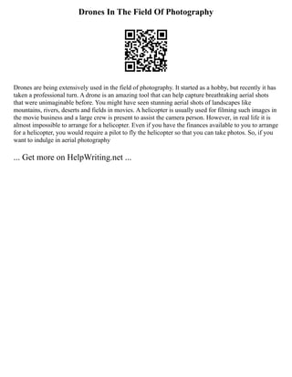 Drones In The Field Of Photography
Drones are being extensively used in the field of photography. It started as a hobby, but recently it has
taken a professional turn. A drone is an amazing tool that can help capture breathtaking aerial shots
that were unimaginable before. You might have seen stunning aerial shots of landscapes like
mountains, rivers, deserts and fields in movies. A helicopter is usually used for filming such images in
the movie business and a large crew is present to assist the camera person. However, in real life it is
almost impossible to arrange for a helicopter. Even if you have the finances available to you to arrange
for a helicopter, you would require a pilot to fly the helicopter so that you can take photos. So, if you
want to indulge in aerial photography
... Get more on HelpWriting.net ...
 