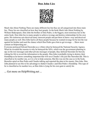 Don John Lies
Much Ado About Nothing There are many different lies but they are all categorized into three main
lies. These lies are classified on how they hurt people. In the book Much Ado About Nothing by
William Shakespeare, Don John the brother of Don Pedro, is the biggest, most notorious liar in the
entire book. Don John lies to many people to achieve revenge and destroy relationships for his own
gains. His traitorous acts deceived many innocent people and put them in harm s way and deceived
many people as well. Don John lied to all these people because he wanted revenge for he lost the war
against his brother and used the chance which Don Pedro gave him to get revenge. ... Show more
content on Helpwriting.net ...
Everyone portrayed Edward Snowden as a villain when he betrayed the National Security Agency.
When he revealed the reasons to why he betrayed the NSA, which was the government planning to
spy on the text messages and other private messages of people, they idolized Snowden for bravely
risking his life to reveal the information to the people. Don John is probably trying to destroy their
friendship as he knows something important that will save Claudio s life just like Snowden did. This is
classified as lie number one, as it is a lie to help someone, But this was not the case as in the book,
Borachio spied on Don Pedro and Claudio talking and reported the plan to his master, Don John. Don
John planned to use this to his advantage to shatter Claudio s and Don Pedro s friendship. This type of
lie is classified as lie number two, as Don John is lying for his own gain to satisfy his
... Get more on HelpWriting.net ...
 