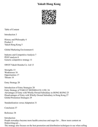 Yakult Hong Kong
Table of Content
Introduction 3
History and Philosophy 4
Product 5
Yakult Hong Kong 5
Global Marketing Environment 6
Industry and Competitive Analysis 7
PEST analysis 8
Generic competitive strategy 11
SWOT Yakult Honsha Co. Ltd 13
Strengths 13
Weaknesses 16
Opportunities 17
Threats 18
Entry Strategy 20
Introduction of Entry Strategies 20
Entry Strategy of YAKULT HONSHA CO. LTD. 24
Advantages of Entry with Wholly Owned Subsidiary in HONG KONG 25
Disadvantages of Entry with Wholly Owned Subsidiary in Hong Kong 27
Global Promotion Strategies 29
Standardization versus Adaptation 31
Conclusion 37
Reference 38
Introduction
People nowadays become more health conscious and eager for ... Show more content on
Helpwriting.net ...
The strategy also focuses on the best promotion and distribution techniques to use when selling
 