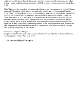 products to a multicultural clientele. Companies often hire international advertising agencies to help
develop a global marketing strategy, according to BNET, an online business content provider. (eHow
2013)
While Yakult was first created the probiotic drink in Japan, it was also introduced in local and Taiwan
region only. Nowadays, Yakult operates its business for over 80 years in 31 countries (Wikipedia
2013). Yakult s global marketing strategy is to be flexible in goods and services offer in order to fulfill
the needs and requirements of every market, and respect local culture and traditions. Despite that
Yakult is successful in local Japan Market, environmental differences can be a threat that force the
company to make unexpected cost in responding to local need and market requirement (Gillespie
2011). Currently, Yakult is using franchising as their marketing strategies while in its international
expansion. In Hong Kong, there is no retailing store for Yakult but its product has been franchised to
other conveniences store and supermarket such as 7 Eleven and Taste. This is realized as a way to
reach customer base quickly in local market.
Industry and Competitive Analysis
As a participant of Food and Beverage industry, Yakult introduces its healthy probiotic drinks as its
major competitive product. According to the
... Get more on HelpWriting.net ...
 