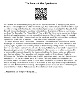 The Innocent Man Sparknotes
ohn Grisham is a trained attorney being privy to the laws and mandates of the legal system, he has
developed a unique appreciation for the courtroom saga. As a professional, he is aware of what is right
and what is wrong. Unfortunately, the outcome of court proceedings does not portray the right . With
that said, Grisham has been able to put into written dialogue descriptions of drama as seen in such
novels as; The Rainmaker, The Pelican Brief, A Time to Kill, The Client, just to name a few. In these
novels he allows characters to carry out his motifs of fair game. The following essay will interlock
four major points that John Grisham uses in his first nonfiction novel The Innocent Man: Murder and
Injustice in a Small Town to convince ... Show more content on Helpwriting.net ...
Until which, he came across a man named Dennis Fritz. Dennis Fritz was a miserable man without
much hope, and with these circumstances he befriended Williamson. Both of their antics led to them
spending nights in jail for reckless endangerment or drunk driving, nothing ever too serious though.
That was until the case Debbie Carter, a local in the town, had been raped and killed. Five years later,
they decided upon arrested both Williamson and Fritz to what appeared to be a false testimony. This
never seemed to be enough though for the townspeople of Ada. For them, a raping and killing was
more than just jail time. They wanted the truth about the murder of Debbie Carter. This led to
Williamson and Fritz being tried for her case, in which unfortunate results came back. Fritz was now
imprisoned for life and Williamson was to be executed. The story is more aimed towards Ron
Williamson, and his life while in prison. At some points it was sheer luck that Ron was released. One
point in the story Ron Williamson is about to be executed in three days after waiting on Death Row.
That was until Williamson received a stay , allowing him to avoid execution. It was not until 12 years
later in 1999 that both Ron Williamson and Dennis Fritz were both released from
... Get more on HelpWriting.net ...
 