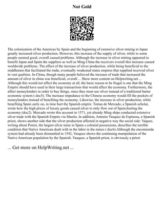 Not Gold
The colonization of the Americas by Spain and the beginning of extensive silver mining in Japan
greatly increased silver production. However, this increase of the supply of silver, while to some
people seemed good, overall caused problems. Although the increase in silver mining appeared to
benefit Japan and Spain the suppliers as well as Ming China the receivers overall this increase caused
worldwide problems. The effect of the increase of silver production, while being beneficial to the
middlemen that facilitated the trade, eventually weakened states empires that supplied received silver
in vast qualities. In China, though many people believed the increase of trade that increased the
amount of silver in china was beneficial, overall ... Show more content on Helpwriting.net ...
Although this would not affect the economy at all, the basic reason to be frugal is one that the Ming
Empire should have used in their large transactions that would affect the economy. Furthermore, the
affect moneylenders in order to buy things, since they must use silver instead of a traditional barter
economic system ( doc5). The increase impedance to the Chinese economy would fill the pockets of
moneylenders instead of benefiting the economy. Likewise, the increase in silver production, while
benefiting Spain early on, in time hurt the Spanish empire. Tomas de Mercado, a Spanish scholar,
wrote how the high prices of luxury goods caused silver to only flow out of Spain,hurting the
economy (doc2). Mercado wrote this account in 1571, yet already Ming ships conducted extensive
silver trade with the Spanish Empire via Manila. In addition, Antonio Vasquez de Espinosa, a Spanish
priest, shows another side that the silver production affected in negative way the social side: Vaquez,
writing about Potosi, the largest silver mine in Spain s colonial possessions, describes the terrible
condition that Native American dealt with in the labor in the mines ( doc6).Although the encomienda
system had already been dismantled in 1542, Vasquez shows the continuing manipulation of the
Native American population by the Spanish. Vasquez, a Spanish priest, is obviously a priest
... Get more on HelpWriting.net ...
 