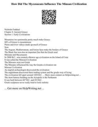 How Did The Mycenaeans Influence The Minoan Civilization
Nicholas Faddoul
Chapter 4: Ancient Greece
Section 1: Early Civilizations
Mountains two peninsulas pretty much make Greece
80% of Greece is mountainous
Plains and river valleys made up much of Greece
Seas
The Aegean, Mediterranean, and Ionian Seas make the borders of Greece
The Black Sea was also an important Sea that the Greek used
Minoans and Mycenaeans
In 2800 B.C., was created a Bronze age civilization on the Island of Crete
It was called the Minoan Civilization
The Minoans were not Greek
The Minoans influenced the way the Greeks civilization ran
Minoan Civilization
An english archaeologist discovered the civilization
The englishman discovered there trading system and the greeks way of living
The civilization fell apart around 1450 B.C. ... Show more content on Helpwriting.net ...
The most famous building on the Acropolis is the Parthenon
It was built between 447 B.C. and 432 B.C.
Greek sculptures never really tried to look realistic
... Get more on HelpWriting.net ...
 