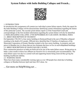 System Failure with India Building Callapse and French...
1. INTRODUCTION
In introduction this assignment will contain two individual system failure reports; firstly the report for
the India Building Collapse will be dissected thus identifying certain information regarding the failure
of this particular system. The second system failure report is of the French Rail Crash and
correspondingly to the first incident information regarding the system failure will also be identified.
2. INDIA BUILDING COLLAPSE: 27TH SEPTEMBER 2013 LOCATION: MUMBAI, INDIA
2.1. BRIEF DESCRIPTION OF INCIDENT
On September 27th 2013 a four storey building in Dockyard Road in the east of Mumbai collapsed
resulting in the death of 61 people. Officials have identified that 22 families of employees of the
Municipal Corporation of Greater Mumbai resided in the four storey building. As property and rent
prices in Mumbai rise it is those that are less fortunate that have to live in such dilapidated buildings.
2.2. BRIEF DESCRIPTION OF MAIN FAILURE CAUSES
Poor construction practices in India are believed to be one of the main failure causes. Rising prices in
India s cities results in those less affluent are forced to live is structurally poor accommodation. The
main failure cause was due to a central wall and supporting beams being removed thus giving the
building insufficient stability.
2.3. WARNING SIGNS
There have been many considerable warning signs as over 100 people have died due to building
collapses in Mumbai between April and June 2013 alone. An
... Get more on HelpWriting.net ...
 
