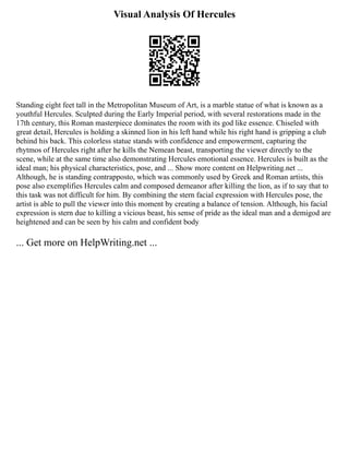Visual Analysis Of Hercules
Standing eight feet tall in the Metropolitan Museum of Art, is a marble statue of what is known as a
youthful Hercules. Sculpted during the Early Imperial period, with several restorations made in the
17th century, this Roman masterpiece dominates the room with its god like essence. Chiseled with
great detail, Hercules is holding a skinned lion in his left hand while his right hand is gripping a club
behind his back. This colorless statue stands with confidence and empowerment, capturing the
rhytmos of Hercules right after he kills the Nemean beast, transporting the viewer directly to the
scene, while at the same time also demonstrating Hercules emotional essence. Hercules is built as the
ideal man; his physical characteristics, pose, and ... Show more content on Helpwriting.net ...
Although, he is standing contrapposto, which was commonly used by Greek and Roman artists, this
pose also exemplifies Hercules calm and composed demeanor after killing the lion, as if to say that to
this task was not difficult for him. By combining the stern facial expression with Hercules pose, the
artist is able to pull the viewer into this moment by creating a balance of tension. Although, his facial
expression is stern due to killing a vicious beast, his sense of pride as the ideal man and a demigod are
heightened and can be seen by his calm and confident body
... Get more on HelpWriting.net ...
 