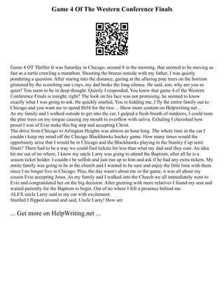 Game 4 Of The Western Conference Finals
Game 4 OT Thriller It was Saturday in Chicago, around 8 in the morning, that seemed to be moving as
fast as a turtle crawling a marathon. Shooting the breeze outside with my father, I was quietly
pondering a question. After staring into the distance, gazing at the alluring pine trees on the horizon
glistened by the scorching sun s rays, my dad broke the long silence. He said, son, why are you so
quiet? You seem to be in deep thought. Quietly I responded, You know that game 4 of the Western
Conference Finals is tonight, right? The look on his face was not promising, he seemed to know
exactly what I was going to ask. He quickly snarled, You re kidding me, I fly the entire family out to
Chicago and you want me to spend $658 for the two ... Show more content on Helpwriting.net ...
As my family and I walked outside to get into the car, I gulped a fresh breath of outdoors, I could taste
the pine trees on my tongue causing my mouth to overflow with saliva. Exhaling I cherished how
proud I was of Evie make this big step and accepting Christ.
The drive from Chicago to Arlington Heights was almost an hour long. The whole time in the car I
couldn t keep my mind off the Chicago Blackhawks hockey game. How many times would the
opportunity arise that I would be in Chicago and the Blackhawks playing in the Stanley Cup semi
finals? There had to be a way we could find tickets for less than what my dad said they cost. An idea
hit me out of no where, I knew my uncle Larry was going to attend the Baptism, after all he is a
season ticket holder. I couldn t be selfish and just run up to him and ask if he had any extra tickets. My
entire family was going to be at the church and I wanted to be sure and enjoy the little time with them
since I no longer live in Chicago. Plus, the day wasn t about me or the game, it was all about my
cousin Evie accepting Jesus. As my family and I walked into the Church we all immediately went to
Evie and congratulated her on the big decision. After greeting with more relatives I found my seat and
waited patiently for the Baptism to begin. Out of no where I felt a presence behind me.
ALEX uncle Larry said in my ear with excitement.
Startled I flipped around and said, Uncle Larry! How are
... Get more on HelpWriting.net ...
 