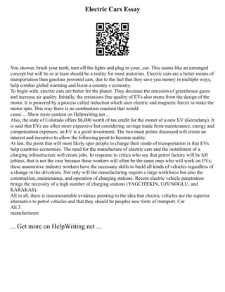 Electric Cars Essay
You shower, brush your teeth, turn off the lights and plug in your...car. This seems like an estranged
concept but will be or at least should be a reality for most motorists. Electric cars are a better means of
transportation than gasoline powered cars, due to the fact that they save you money in multiple ways,
help combat global warming and boost a country s economy.
To begin with, electric cars are better for the planet. They decrease the emission of greenhouse gases
and increase air quality. Initially, the emissions free quality of EVs also stems from the design of the
motor. It is powered by a process called induction which uses electric and magnetic forces to make the
motor spin. This way there is no combustion reaction that would
cause ... Show more content on Helpwriting.net ...
Also, the state of Colorado offers $6,000 worth of tax credit for the owner of a new EV (Gorzelany). It
is said that EVs are often more expensive but considering savings made from maintenance, energy and
compensation expenses; an EV is a good investment. The two main points discussed will create an
interest and incentive to allow the following point to become reality.
At last, the point that will most likely spur people to change their mode of transportation is that EVs
help countries economies. The need for the manufacture of electric cars and the installment of a
charging infrastructure will create jobs. In response to critics who say that petrol factory will be left
jobless, that is not the case because these workers will often be the same ones who will work on EVs;
these automotive industry workers have the necessary skills to build all kinds of vehicles regardless of
a change in the drivetrain. Not only will the manufacturing require a large workforce but also the
construction, maintenance, and operation of charging stations: Recent electric vehicle penetration
brings the necessity of a high number of charging stations (YAGCITEKIN, UZUNOGLU, and
KARAKAS).
All in all, there is insurmountable evidence pointing to the idea that electric vehicles are the superior
alternative to petrol vehicles and that they should be peoples new form of transport. Car
Ali 3
manufacturers
... Get more on HelpWriting.net ...
 