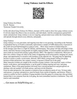 Gang Violence And Its Effects
Gang Violence Its Effects
Eric R. Thomas
Tennessee Temple University
In this talk about Gang Violence Its Effects, attempts will be made to show how gang violence occurs.
It will also depict the effects it has on societies, and individuals. And the consequences gained both
metal, and practical. Gang violence is an ever ongoing, and prevalent issue within the United States,
and spreads through almost every ethnicity, and people.
Gang Violence
Gang violence is a very prevalent, and ongoing issue that is ever growing. According to the National
Longitudinal Survey of Youth (a nationally representative sample of 9,000 adolescents), 8 percent of
the youth surveyed had belonged to a gang at some ... Show more content on Helpwriting.net ...
In the teenage years there is a fight for identity, and belonging. Thus gangs will take advantage of this
desire, and need, because young people are highly impressionable. A common public perception is that
most youth are coerced into joining a gang (Howell, 2007). The opposite is indeed true. Most join of
their own volition. Gangs are often at the center of appealing social action parties, hanging out, music,
drugs, and opportunities to socialize with members of the opposite sex. The gang may be appealing
because it meets a youth s social needs. (Howell, 2007) Many young people willing join gangs
because of their protection, fun, respect, money, or because a friend was in the gang.
Many innocent civilians are caught in the crossfire of gang violence. Like terrorism, many civilians
homes, work places, and transportation, is up for grabs in aiding ongoing turf wars, and gang
retaliations. Many of the gang members obviously have varying perspectives and perceptions on
dealings with one another, over both serious, and more trivial situations.
From an order perspective, the situation is looked at from an objective point of view. To keep order,
each person s or group s perspectives, must be heard, from a point of equality, and fairness. When it
comes to conflict we have a problem. If gang members from the gang of a young man who got killed
learned that it was someone from the rival gang, the most immediate reaction is retribution. They will
tend to seek immediate
... Get more on HelpWriting.net ...
 